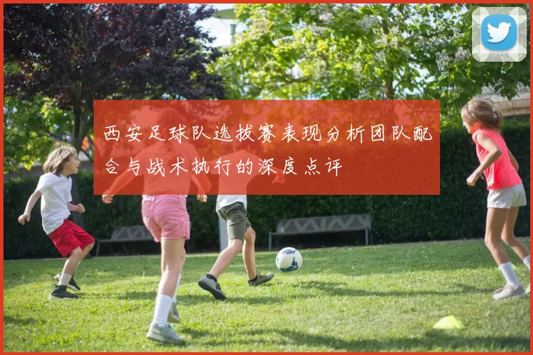 西安足球队选拔赛表现分析团队配合与战术执行的深度点评
