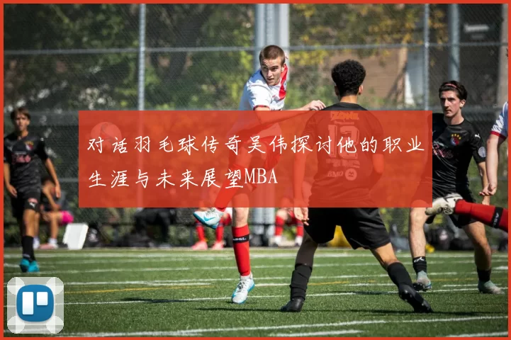 对话羽毛球传奇吴伟探讨他的职业生涯与未来展望MBA
