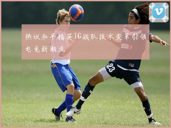 热议和平精英IG战队技术变革引领电竞新潮流