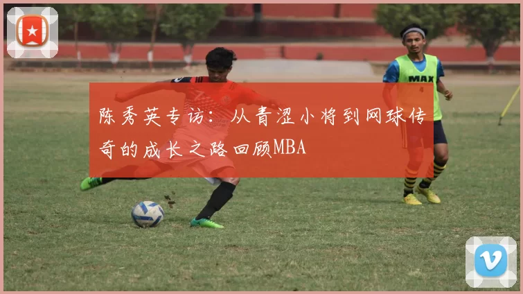陈秀英专访：从青涩小将到网球传奇的成长之路回顾MBA