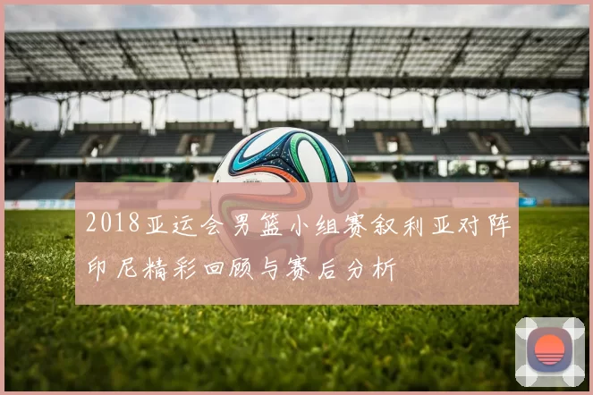 2018亚运会男篮小组赛叙利亚对阵印尼精彩回顾与赛后分析