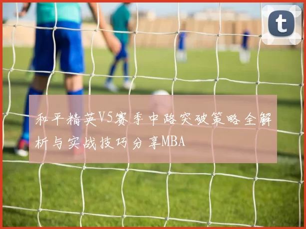 和平精英V5赛季中路突破策略全解析与实战技巧分享MBA