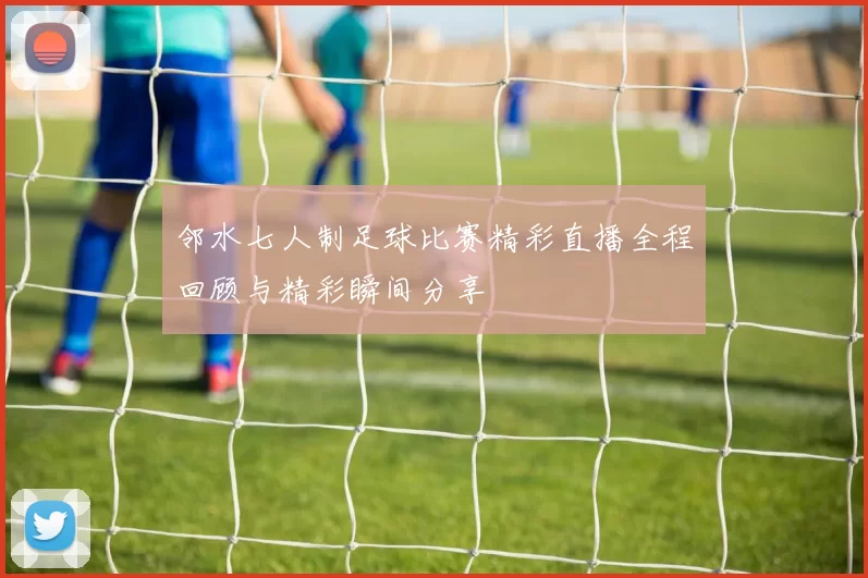 邻水七人制足球比赛精彩直播全程回顾与精彩瞬间分享