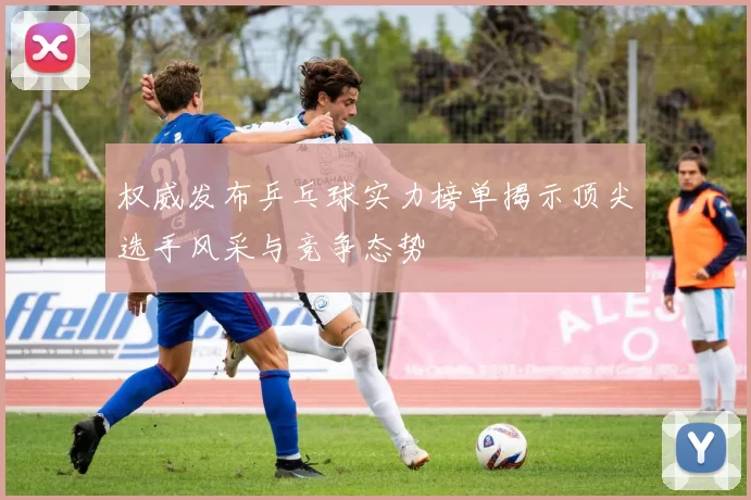 权威发布乒乓球实力榜单揭示顶尖选手风采与竞争态势
