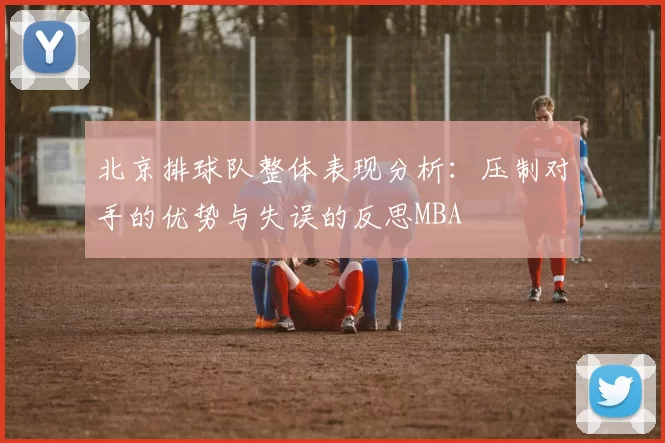 北京排球队整体表现分析：压制对手的优势与失误的反思MBA