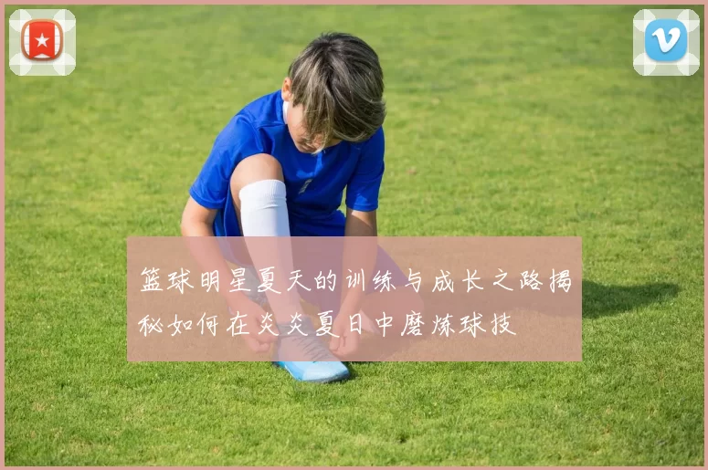 篮球明星夏天的训练与成长之路揭秘如何在炎炎夏日中磨炼球技