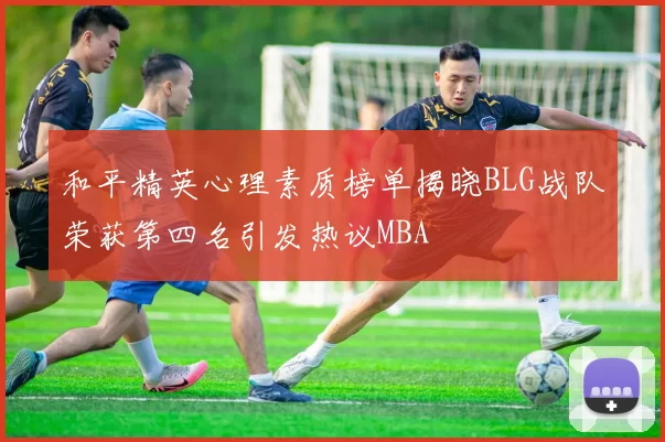和平精英心理素质榜单揭晓BLG战队荣获第四名引发热议MBA
