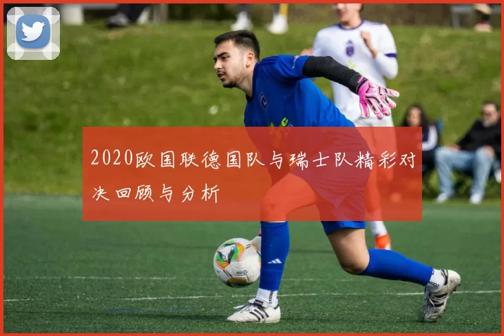 2020欧国联德国队与瑞士队精彩对决回顾与分析